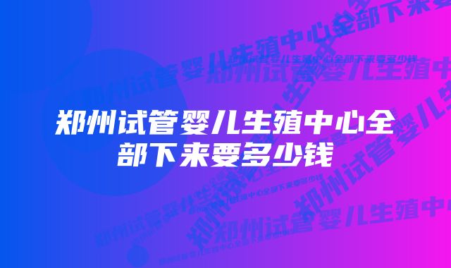 郑州试管婴儿生殖中心全部下来要多少钱