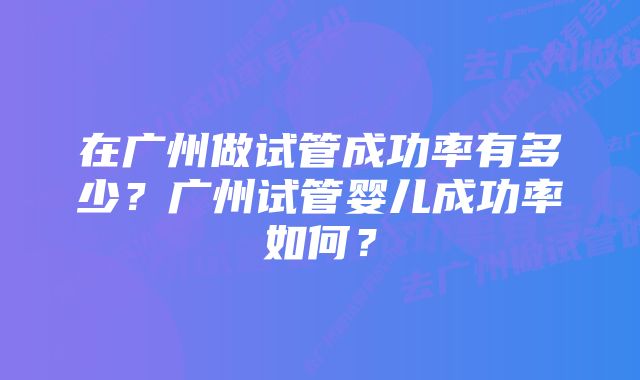 在广州做试管成功率有多少？广州试管婴儿成功率如何？