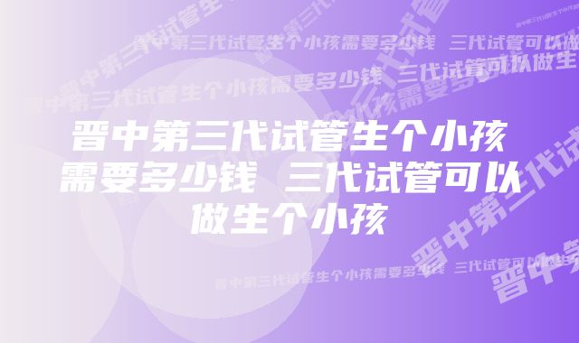 晋中第三代试管生个小孩需要多少钱 三代试管可以做生个小孩