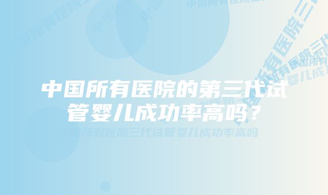 中国所有医院的第三代试管婴儿成功率高吗？