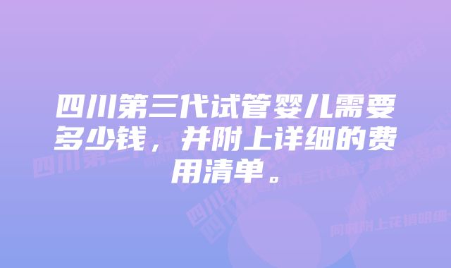 四川第三代试管婴儿需要多少钱，并附上详细的费用清单。