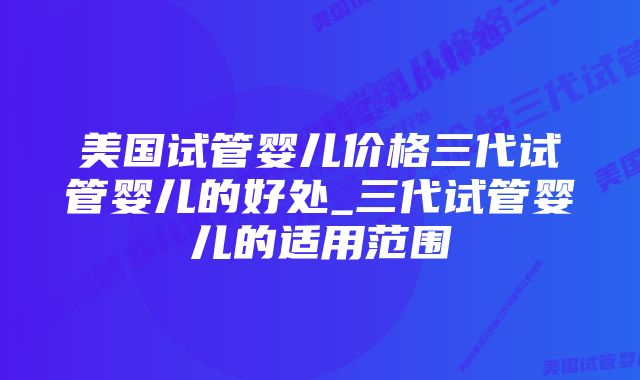 美国试管婴儿价格三代试管婴儿的好处_三代试管婴儿的适用范围