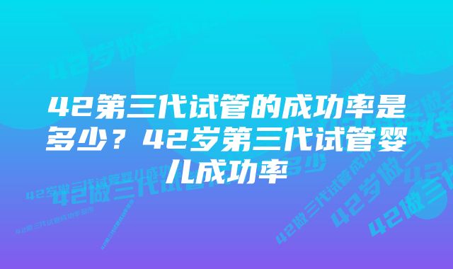 42第三代试管的成功率是多少？42岁第三代试管婴儿成功率