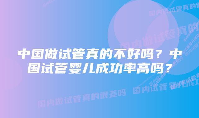 中国做试管真的不好吗？中国试管婴儿成功率高吗？