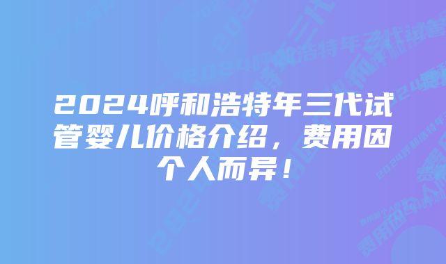 2024呼和浩特年三代试管婴儿价格介绍，费用因个人而异！