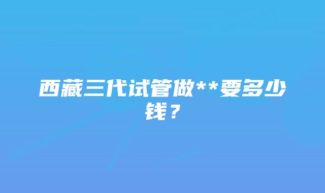 西藏三代试管做**要多少钱？