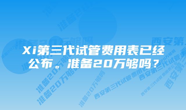 Xi第三代试管费用表已经公布。准备20万够吗？