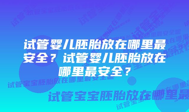 试管婴儿胚胎放在哪里最安全？试管婴儿胚胎放在哪里最安全？