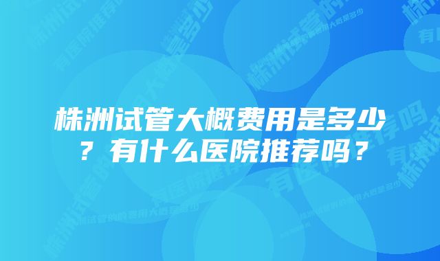 株洲试管大概费用是多少？有什么医院推荐吗？