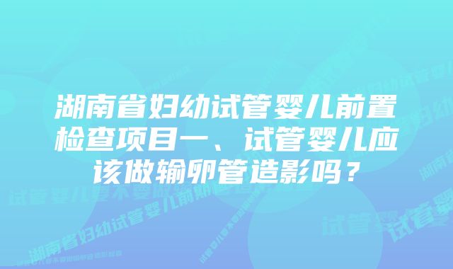 湖南省妇幼试管婴儿前置检查项目一、试管婴儿应该做输卵管造影吗？