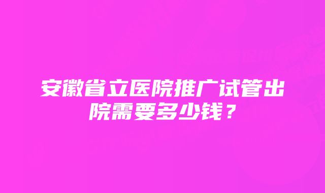 安徽省立医院推广试管出院需要多少钱？