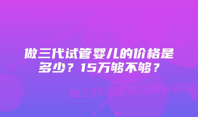 做三代试管婴儿的价格是多少？15万够不够？