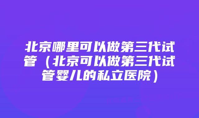 北京哪里可以做第三代试管（北京可以做第三代试管婴儿的私立医院）