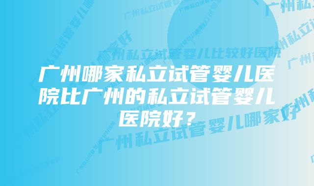 广州哪家私立试管婴儿医院比广州的私立试管婴儿医院好？