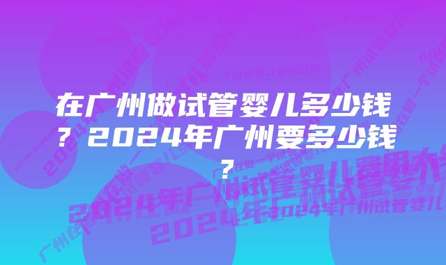 在广州做试管婴儿多少钱？2024年广州要多少钱？