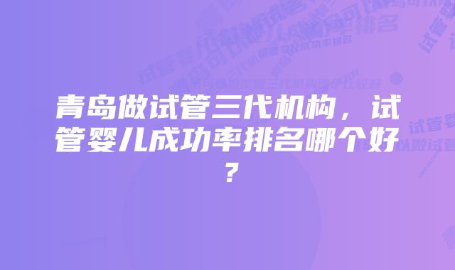 青岛做试管三代机构，试管婴儿成功率排名哪个好？