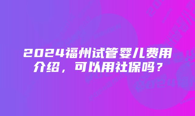 2024福州试管婴儿费用介绍，可以用社保吗？