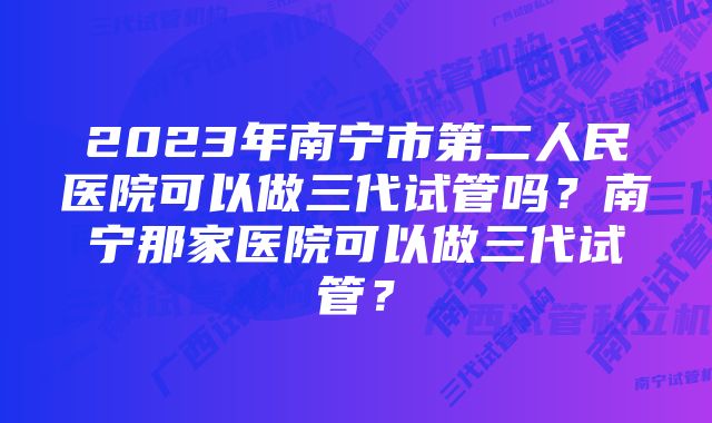 2023年南宁市第二人民医院可以做三代试管吗？南宁那家医院可以做三代试管？