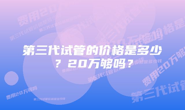 第三代试管的价格是多少？20万够吗？