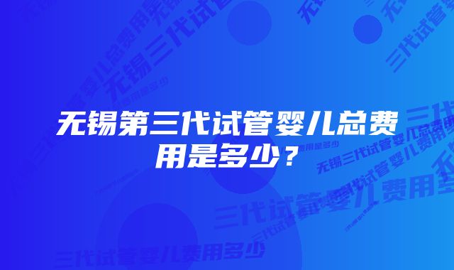 无锡第三代试管婴儿总费用是多少？