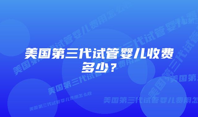 美国第三代试管婴儿收费多少？