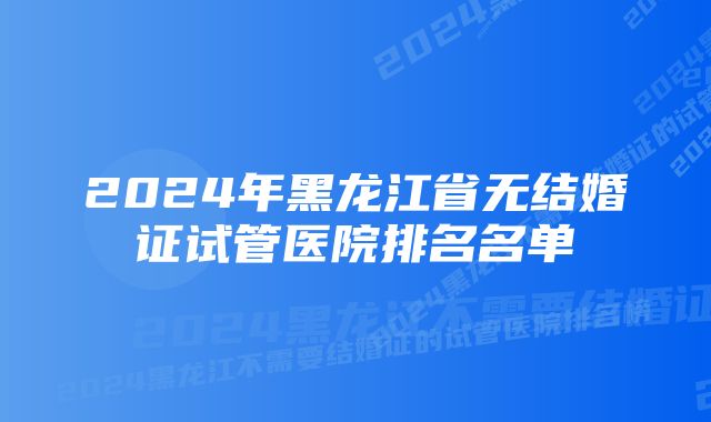 2024年黑龙江省无结婚证试管医院排名名单