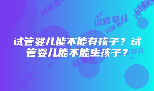 试管婴儿能不能有孩子？试管婴儿能不能生孩子？