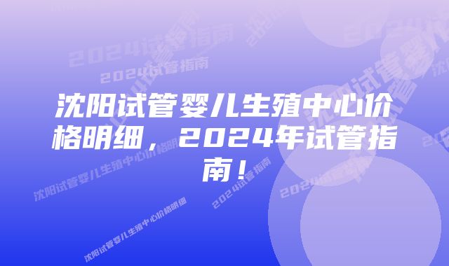 沈阳试管婴儿生殖中心价格明细，2024年试管指南！