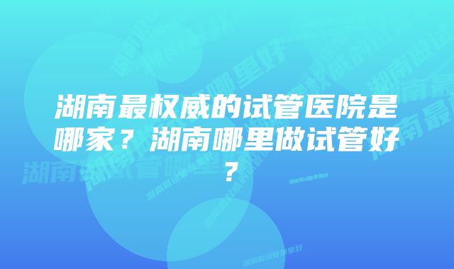 湖南最权威的试管医院是哪家？湖南哪里做试管好？