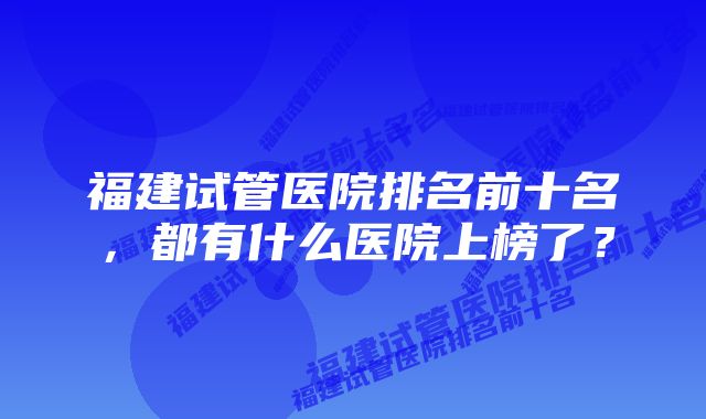 福建试管医院排名前十名，都有什么医院上榜了？