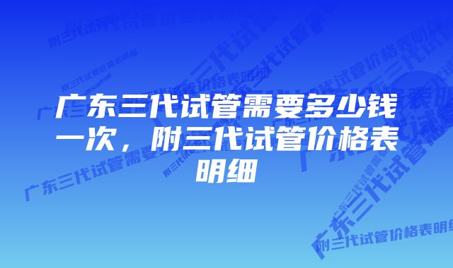 广东三代试管需要多少钱一次，附三代试管价格表明细