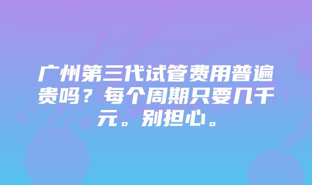 广州第三代试管费用普遍贵吗？每个周期只要几千元。别担心。