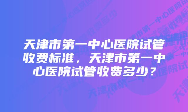 天津市第一中心医院试管收费标准，天津市第一中心医院试管收费多少？