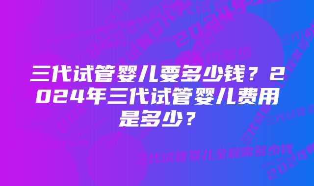 三代试管婴儿要多少钱？2024年三代试管婴儿费用是多少？