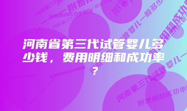 河南省第三代试管婴儿多少钱，费用明细和成功率？