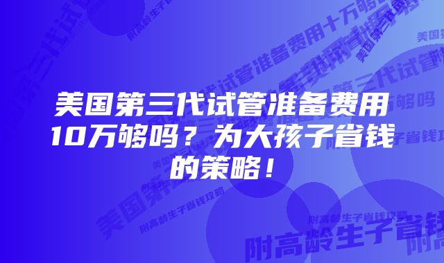 美国第三代试管准备费用10万够吗？为大孩子省钱的策略！