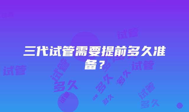 三代试管需要提前多久准备？