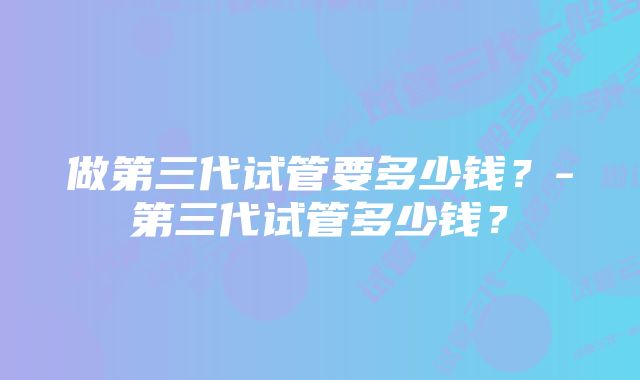 做第三代试管要多少钱？-第三代试管多少钱？