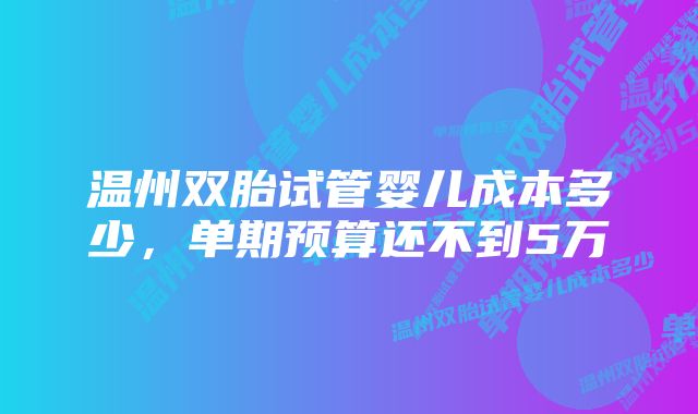 温州双胎试管婴儿成本多少，单期预算还不到5万