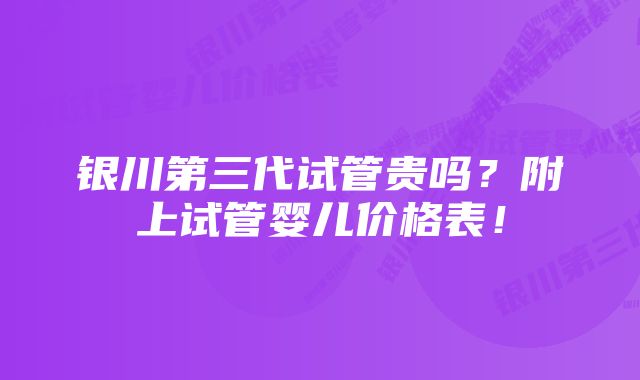 银川第三代试管贵吗？附上试管婴儿价格表！