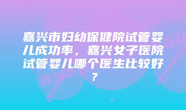 嘉兴市妇幼保健院试管婴儿成功率，嘉兴女子医院试管婴儿哪个医生比较好？