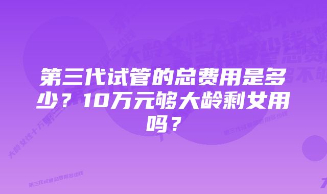 第三代试管的总费用是多少？10万元够大龄剩女用吗？