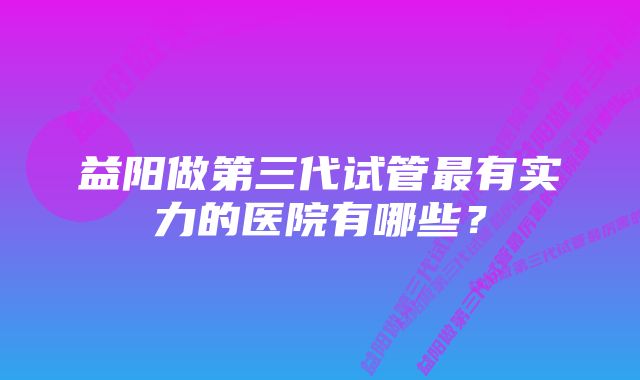 益阳做第三代试管最有实力的医院有哪些？