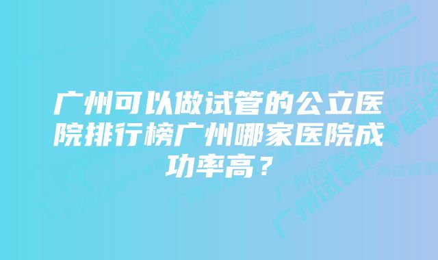 广州可以做试管的公立医院排行榜广州哪家医院成功率高？