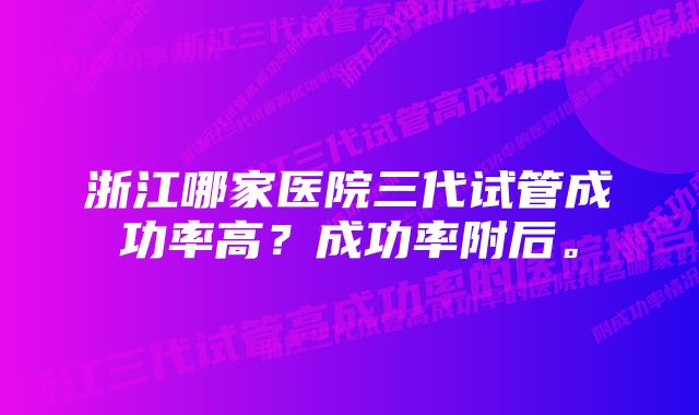 浙江哪家医院三代试管成功率高？成功率附后。