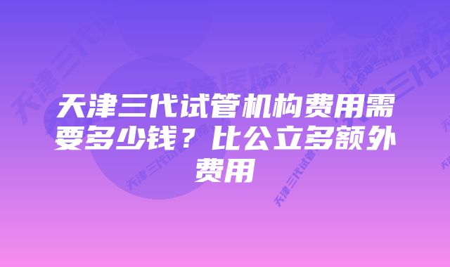 天津三代试管机构费用需要多少钱？比公立多额外费用