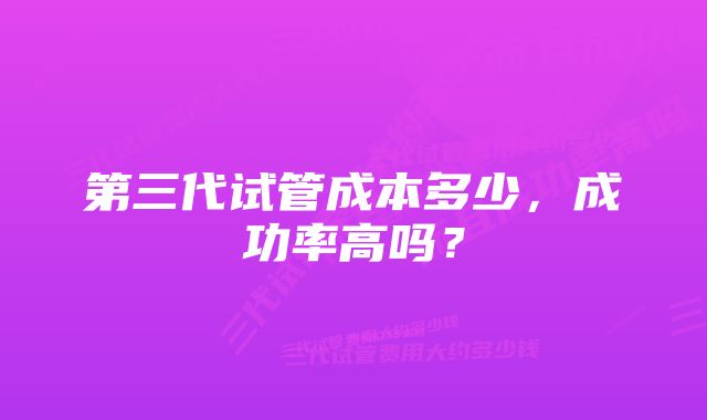 第三代试管成本多少，成功率高吗？