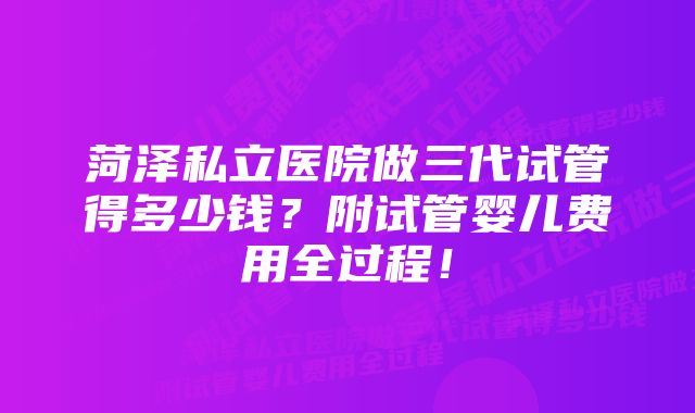 菏泽私立医院做三代试管得多少钱？附试管婴儿费用全过程！