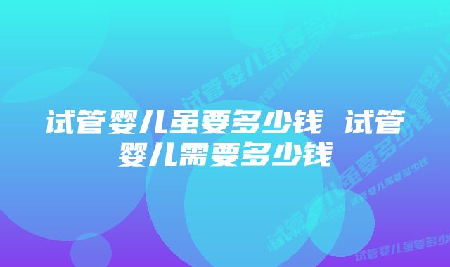 试管婴儿虽要多少钱 试管婴儿需要多少钱