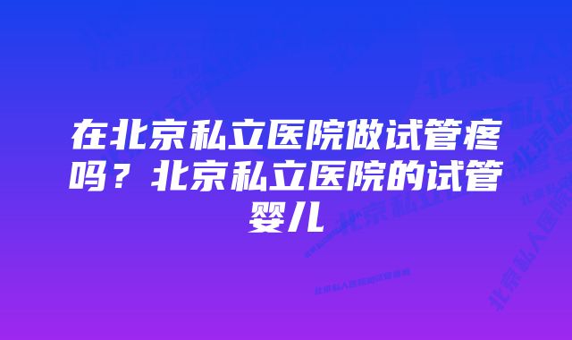 在北京私立医院做试管疼吗？北京私立医院的试管婴儿